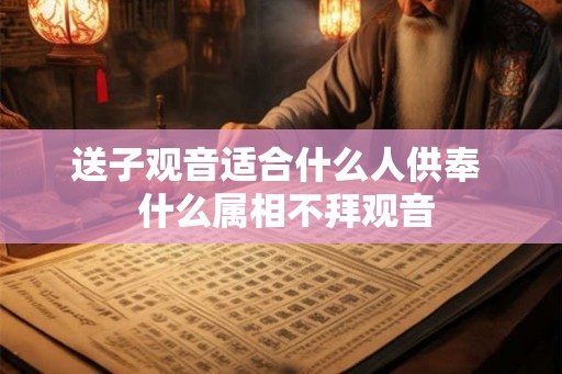 送子观音适合什么人供奉  什么属相不拜观音