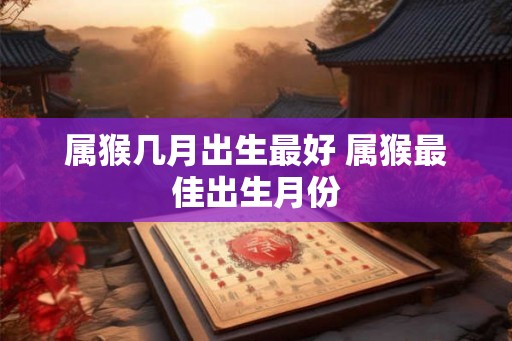 属猴几月出生最好 属猴最佳出生月份