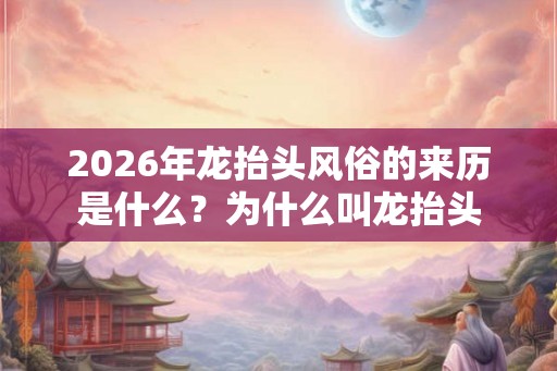 2026年龙抬头风俗的来历是什么？为什么叫龙抬头