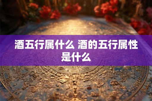 酒五行属什么 酒的五行属性是什么