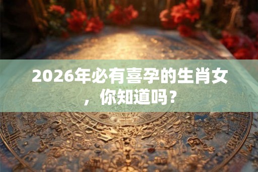 2026年必有喜孕的生肖女,你知道吗? 2026年必有喜孕的生肖女,你知道吗?
