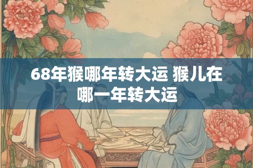 68年猴哪年转大运 猴儿在哪一年转大运