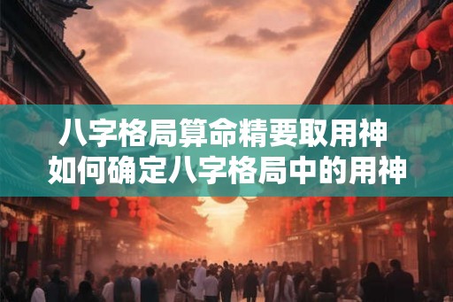 八字格局算命精要取用神 如何确定八字格局中的用神