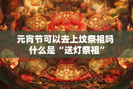 元宵节可以去上坟祭祖吗 什么是“送灯祭祖”