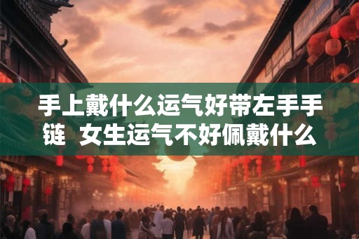手上戴什么运气好带左手手链  女生运气不好佩戴什么