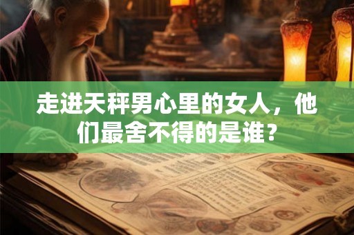 走进天秤男心里的女人，他们最舍不得的是谁？