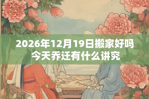 2026年12月19日搬家好吗 今天乔迁有什么讲究 2026年12月19日搬家好吗 今天乔迁有什么讲究