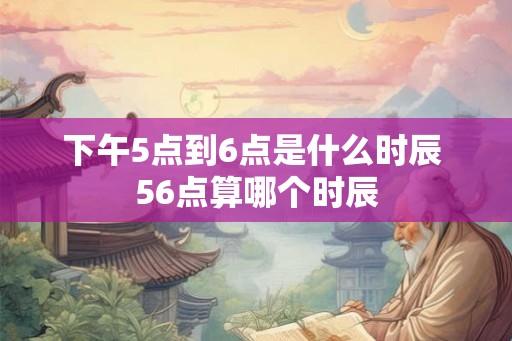 下午5点到6点是什么时辰 56点算哪个时辰 下午5点到6点是什么时辰 56点算哪个时辰