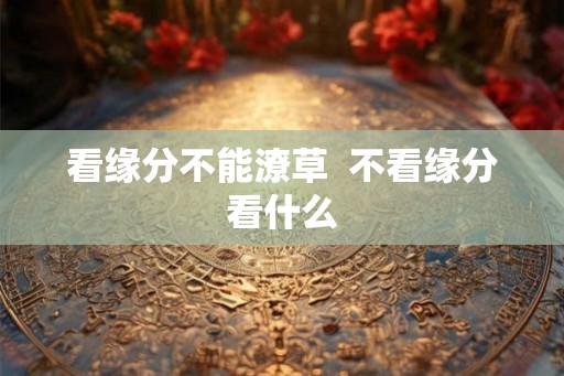 看缘分不能潦草 不看缘分看什么 看缘分不能潦草 不看缘分看什么