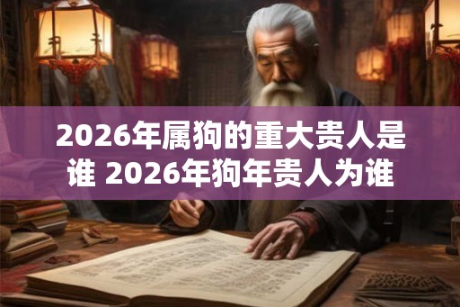 2026年属狗的重大贵人是谁 2026年狗年贵人为谁