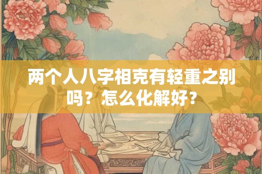 两个人八字相克有轻重之别吗?怎么化解好? 两个人八字相克有轻重之别吗?怎么化解好?