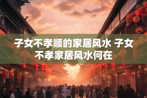 子女不孝顺的家居风水 子女不孝家居风水何在