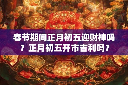 春节期间正月初五迎财神吗？正月初五开市吉利吗？