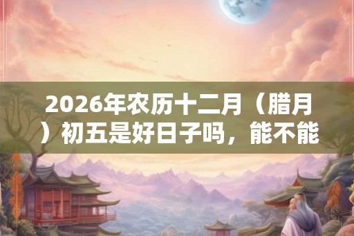 2026年农历十二月（腊月）初五是好日子吗，能不能出殡？