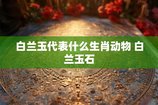 白兰玉代表什么生肖动物 白兰玉石