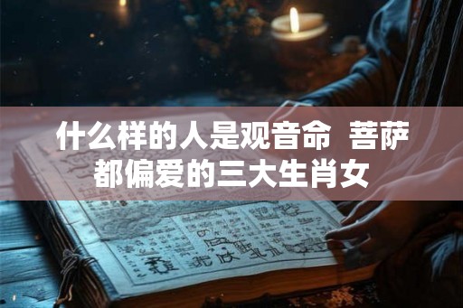 什么样的人是观音命 菩萨都偏爱的三大生肖女 什么样的人是观音命 菩萨都偏爱的三大生肖女