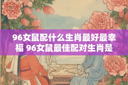 96女鼠配什么生肖最好最幸福 96女鼠最佳配对生肖是什么 96女鼠配什么生肖最好最幸福 96女鼠最佳配对生肖是什么