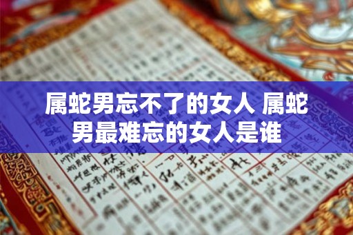 属蛇男忘不了的女人 属蛇男最难忘的女人是谁