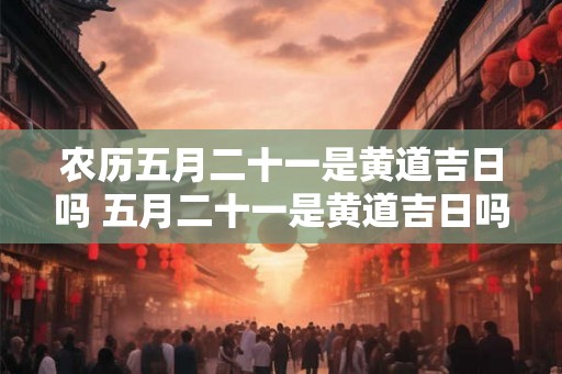 农历五月二十一是黄道吉日吗 五月二十一是黄道吉日吗