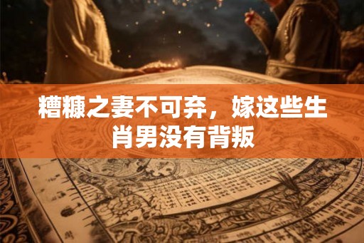 糟糠之妻不可弃，嫁这些生肖男没有背叛