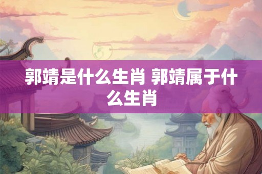 郭靖是什么生肖 郭靖属于什么生肖