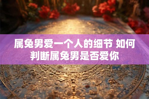 属兔男爱一个人的细节 如何判断属兔男是否爱你 属兔男爱一个人的细节 如何判断属兔男是否爱你