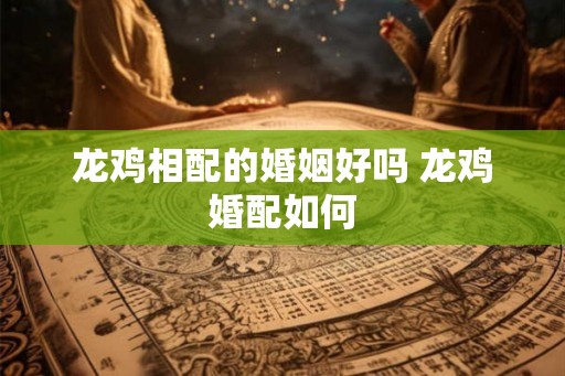 龙鸡相配的婚姻好吗 龙鸡婚配如何
