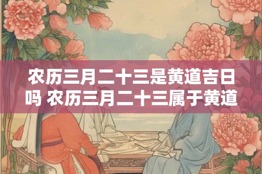 农历三月二十三是黄道吉日吗 农历三月二十三属于黄道吉日吗 农历三月二十三是黄道吉日吗 农历三月二十三属于黄道吉日吗