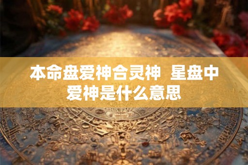 本命盘爱神合灵神 星盘中爱神是什么意思 本命盘爱神合灵神 星盘中爱神是什么意思