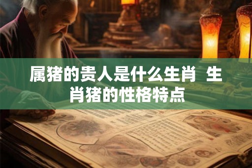属猪的贵人是什么生肖  生肖猪的性格特点
