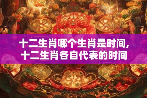 十二生肖哪个生肖是时间,十二生肖各自代表的时间 十二生肖哪个生肖是时间,十二生肖各自代表的时间