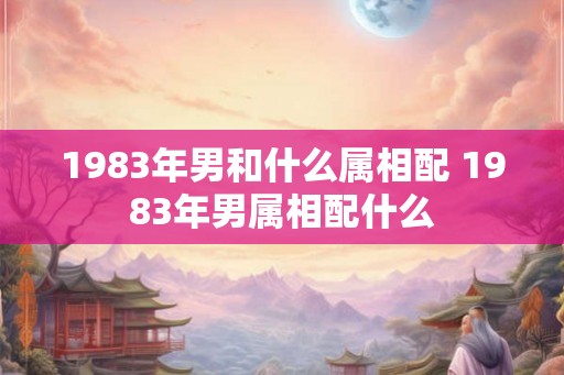 1983年男和什么属相配 1983年男属相配什么