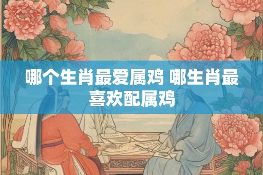 哪个生肖最爱属鸡 哪生肖最喜欢配属鸡