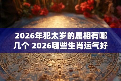 2026年犯太岁的属相有哪几个 2026哪些生肖运气好 2026年犯太岁的属相有哪几个 2026哪些生肖运气好