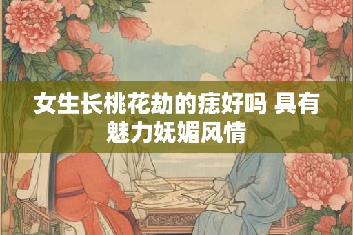 女生长桃花劫的痣好吗 具有魅力妩媚风情