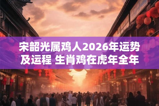 宋韶光属鸡人2026年运势及运程 生肖鸡在虎年全年每月运势如何 宋韶光属鸡人2026年运势及运程 生肖鸡在虎年全年每月运势如何