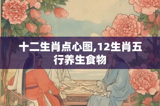 十二生肖点心图,12生肖五行养生食物