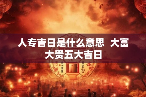 人专吉日是什么意思 大富大贵五大吉日 人专吉日是什么意思 大富大贵五大吉日