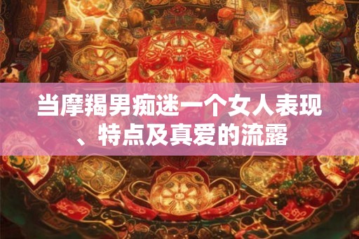 当摩羯男痴迷一个女人表现、特点及真爱的流露