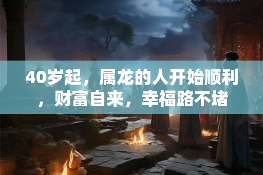 40岁起，属龙的人开始顺利，财富自来，幸福路不堵