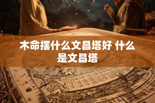 木命摆什么文昌塔好 什么是文昌塔