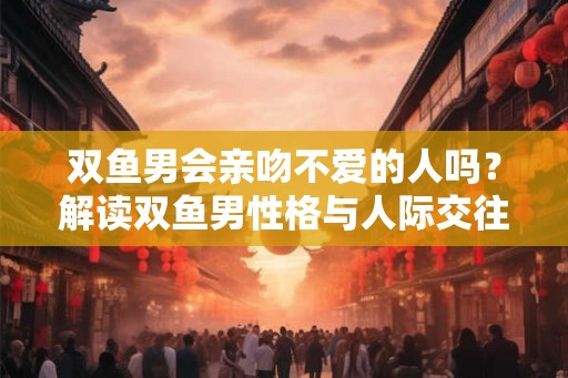 双鱼男会亲吻不爱的人吗？解读双鱼男性格与人际交往方式