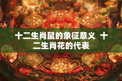十二生肖鼠的象征意义  十二生肖花的代表