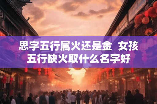 思字五行属火还是金  女孩五行缺火取什么名字好