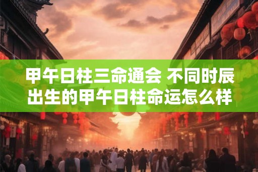 甲午日柱三命通会 不同时辰出生的甲午日柱命运怎么样