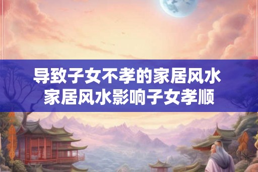 导致子女不孝的家居风水 家居风水影响子女孝顺
