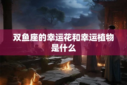 双鱼座的幸运花和幸运植物是什么