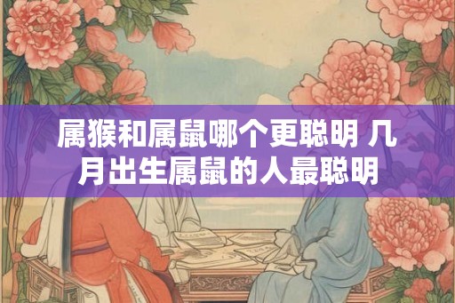 属猴和属鼠哪个更聪明 几月出生属鼠的人最聪明