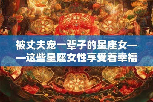 被丈夫宠一辈子的星座女——这些星座女性享受着幸福婚姻的祝福