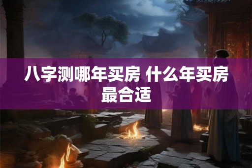 八字测哪年买房 什么年买房最合适 八字测哪年买房 什么年买房最合适